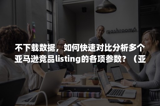 不下载数据，如何快速对比分析多个亚马逊竞品listing的各项参数？（亚马逊怎么看竞品数据）