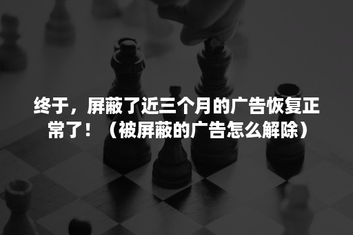 终于，屏蔽了近三个月的广告恢复正常了！（被屏蔽的广告怎么解除）