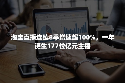 淘宝直播连续8季增速超100%，一年诞生177位亿元主播