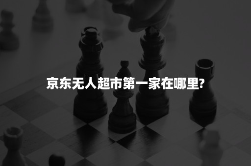 京东无人超市第一家在哪里?