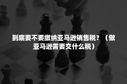 到底要不要缴纳亚马逊销售税？（做亚马逊需要交什么税）