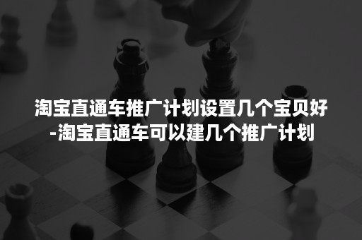 淘宝直通车推广计划设置几个宝贝好-淘宝直通车可以建几个推广计划