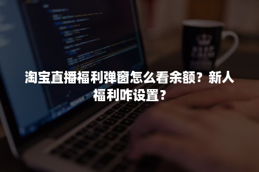 淘宝直播福利弹窗怎么看余额？新人福利咋设置？