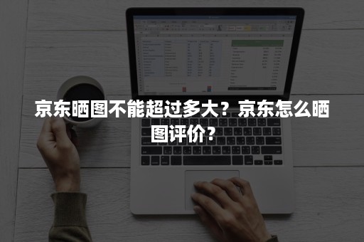 京东晒图不能超过多大？京东怎么晒图评价？