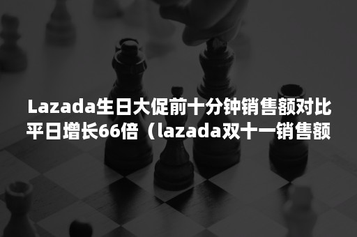 Lazada生日大促前十分钟销售额对比平日增长66倍（lazada双十一销售额）