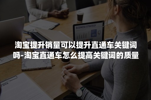 淘宝提升销量可以提升直通车关键词吗-淘宝直通车怎么提高关键词的质量分?