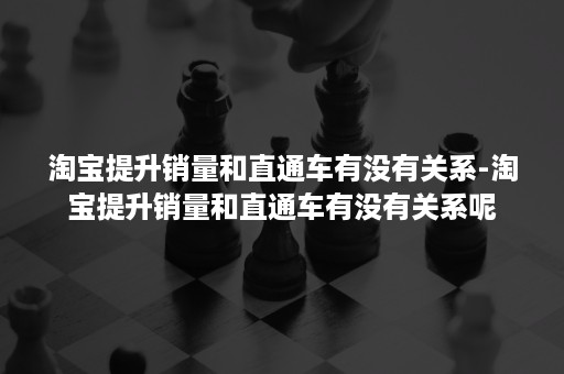 淘宝提升销量和直通车有没有关系-淘宝提升销量和直通车有没有关系呢