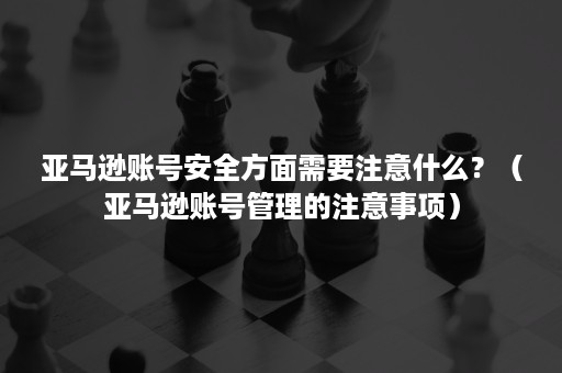 亚马逊账号安全方面需要注意什么？（亚马逊账号管理的注意事项）