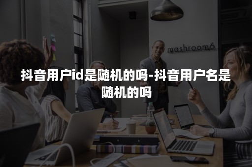 抖音用户id是随机的吗-抖音用户名是随机的吗