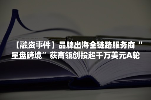 【融资事件】品牌出海全链路服务商“星盘跨境”获高瓴创投超千万美元A轮融资