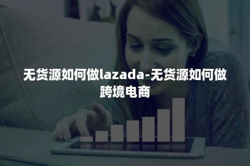 无货源如何做lazada-无货源如何做跨境电商