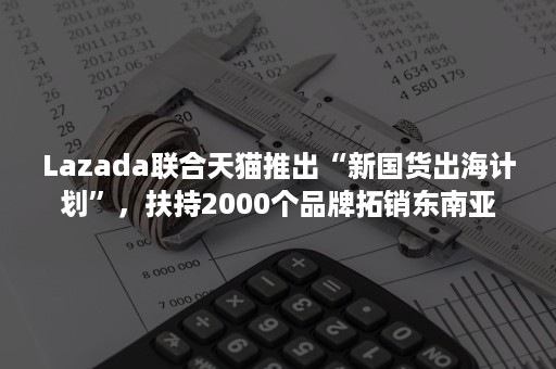 Lazada联合天猫推出“新国货出海计划”，扶持2000个品牌拓销东南亚