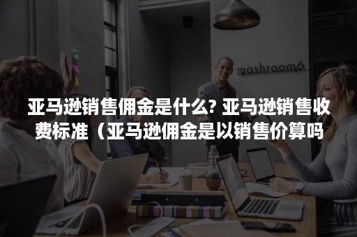 亚马逊销售佣金是什么? 亚马逊销售收费标准（亚马逊佣金是以销售价算吗?）