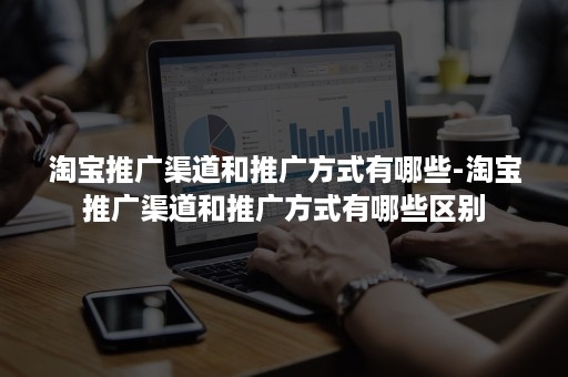 淘宝推广渠道和推广方式有哪些-淘宝推广渠道和推广方式有哪些区别 淘宝推广渠道和推广方式有哪些-淘宝推广渠道和推广方式有哪些区别
