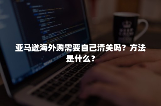 亚马逊海外购需要自己清关吗?方法是什么? 亚马逊海外购需要自己清关吗?方法是什么?