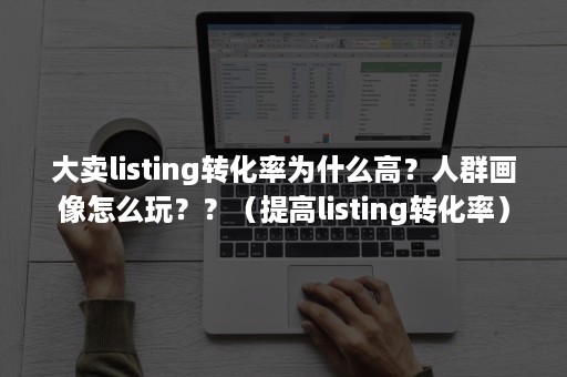 大卖listing转化率为什么高？人群画像怎么玩？？（提高listing转化率）