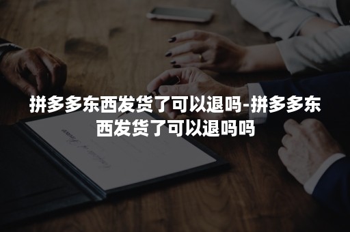 拼多多东西发货了可以退吗-拼多多东西发货了可以退吗吗