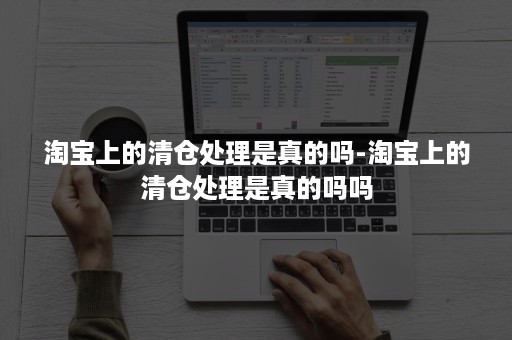 淘宝上的清仓处理是真的吗-淘宝上的清仓处理是真的吗吗