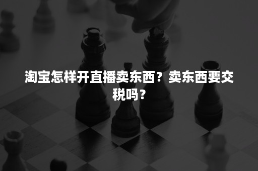 淘宝怎样开直播卖东西？卖东西要交税吗？