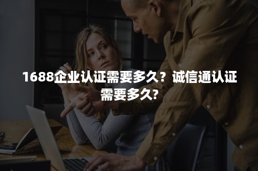 1688企业认证需要多久?诚信通认证需要多久? 1688企业认证需要多久?诚信通认证需要多久?