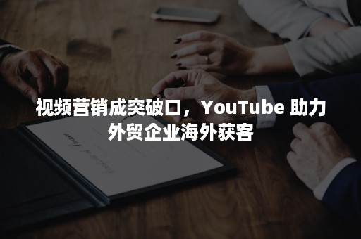 视频营销成突破口，YouTube 助力外贸企业海外获客