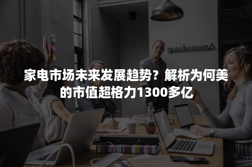 家电市场未来发展趋势？解析为何美的市值超格力1300多亿