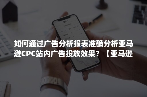 如何通过广告分析报表准确分析亚马逊CPC站内广告投放效果？【亚马逊广告系列】