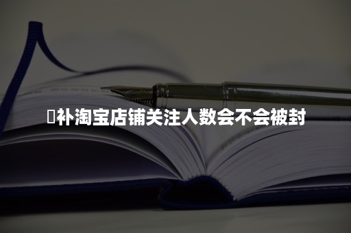 ​补淘宝店铺关注人数会不会被封