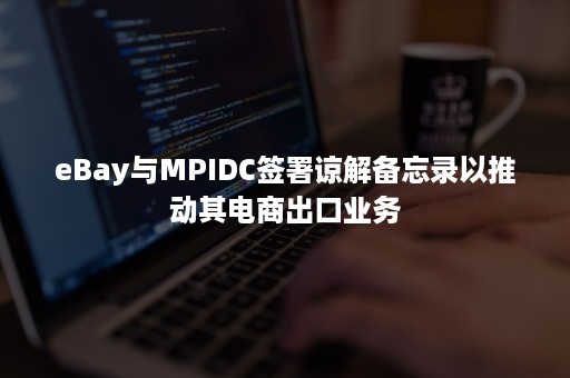 eBay与MPIDC签署谅解备忘录以推动其电商出口业务