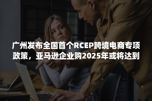 广州发布全国首个RCEP跨境电商专项政策，亚马逊企业购2025年或将达到830亿美元规模