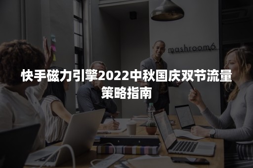 快手磁力引擎2022中秋国庆双节流量策略指南