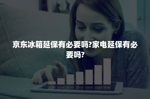 京东冰箱延保有必要吗?家电延保有必要吗?