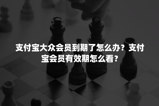 支付宝大众会员到期了怎么办？支付宝会员有效期怎么看？