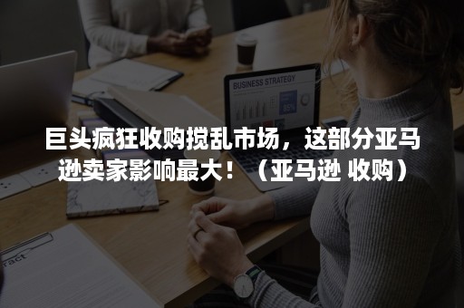 巨头疯狂收购搅乱市场，这部分亚马逊卖家影响最大！（亚马逊 收购）