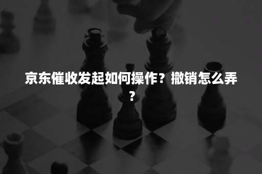 京东催收发起如何操作？撤销怎么弄？