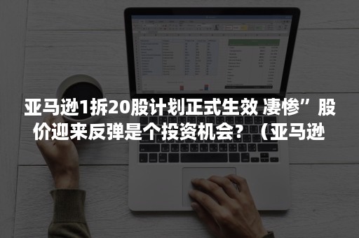 亚马逊1拆20股计划正式生效 凄惨”股价迎来反弹是个投资机会？（亚马逊股票拆股记录）