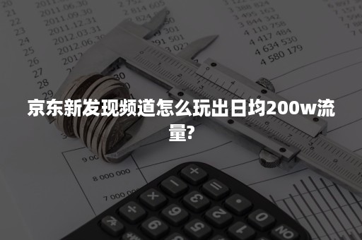 京东新发现频道怎么玩出日均200w流量?