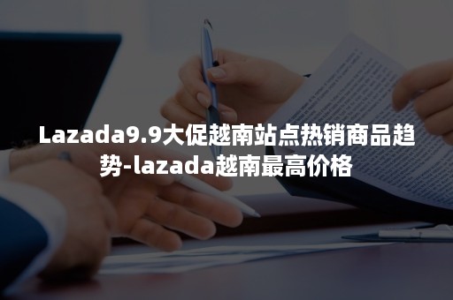 Lazada9.9大促越南站点热销商品趋势-lazada越南最高价格