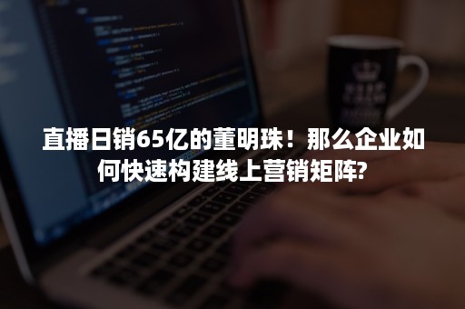 直播日销65亿的董明珠！那么企业如何快速构建线上营销矩阵?