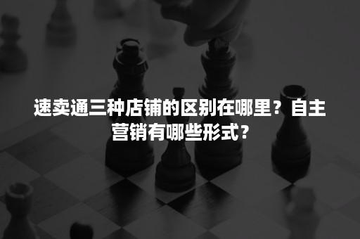 速卖通三种店铺的区别在哪里？自主营销有哪些形式？