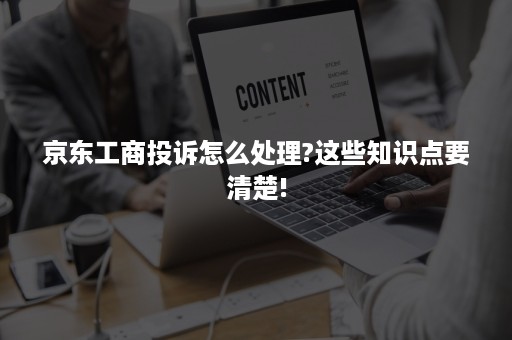 京东工商投诉怎么处理?这些知识点要清楚!