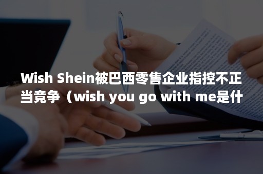 Wish Shein被巴西零售企业指控不正当竞争（wish you go with me是什么意思）