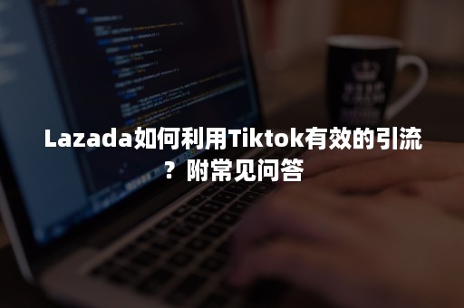 Lazada如何利用Tiktok有效的引流？附常见问答