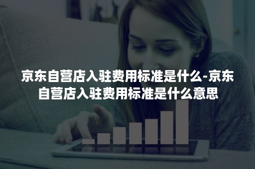 京东自营店入驻费用标准是什么-京东自营店入驻费用标准是什么意思