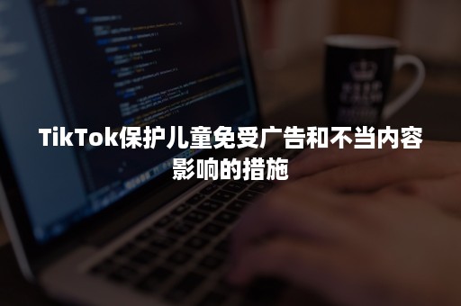 TikTok保护儿童免受广告和不当内容影响的措施