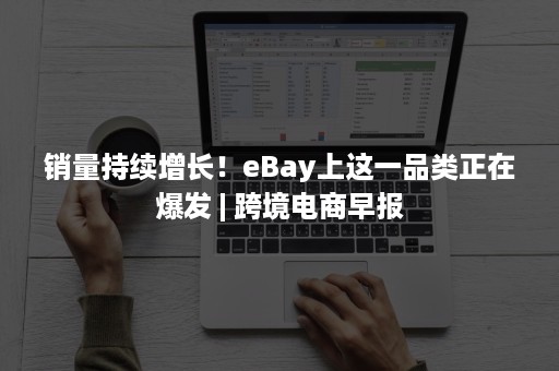 销量持续增长！eBay上这一品类正在爆发 | 跨境电商早报