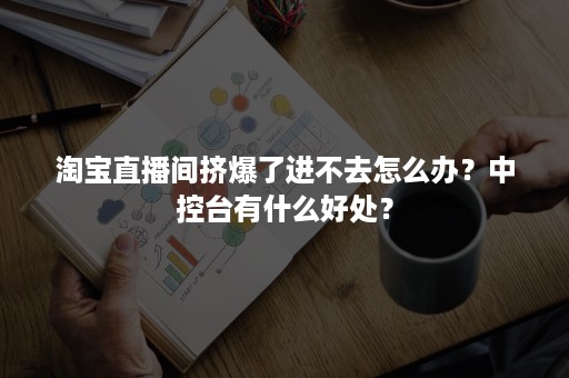 淘宝直播间挤爆了进不去怎么办？中控台有什么好处？