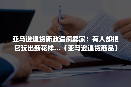 亚马逊退货新政逼疯卖家！有人却把它玩出新花样...（亚马逊退货商品）