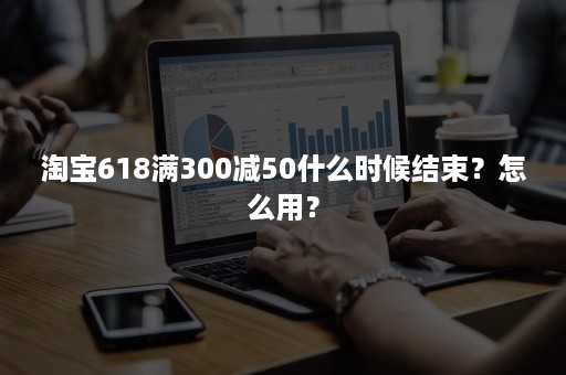 淘宝618满300减50什么时候结束？怎么用？