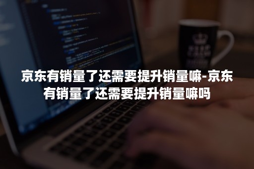 京东有销量了还需要提升销量嘛-京东有销量了还需要提升销量嘛吗